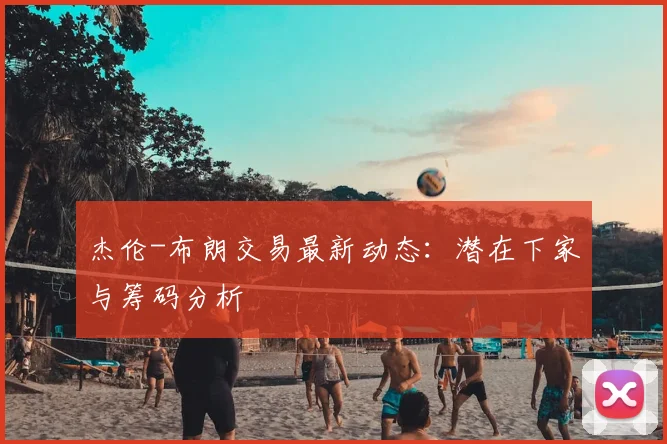 杰伦-布朗交易最新动态:潜在下家与筹码分析
