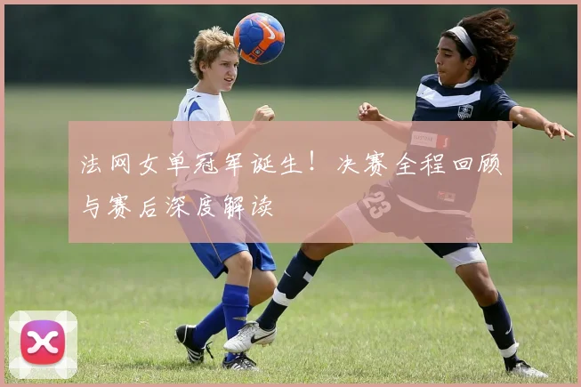 法网女单冠军诞生！决赛全程回顾与赛后深度解读