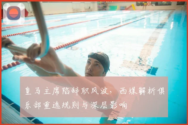 皇马主席陷辞职风波，西媒解析俱乐部重选规则与深层影响