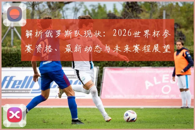 解析俄罗斯队现状：2026世界杯参赛资格、最新动态与未来赛程展望