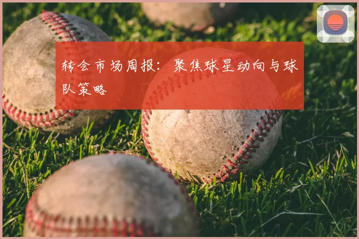 转会市场周报：聚焦球星动向与球队策略