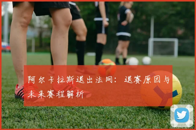 阿尔卡拉斯退出法网:退赛原因与未来赛程解析