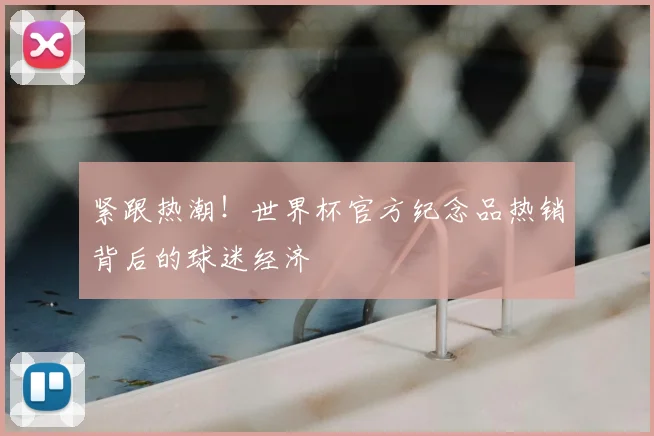 紧跟热潮!世界杯官方纪念品热销背后的球迷经济