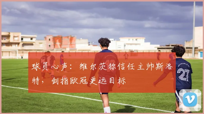 球员心声:维尔茨称信任主帅斯洛特,剑指欧冠更远目标