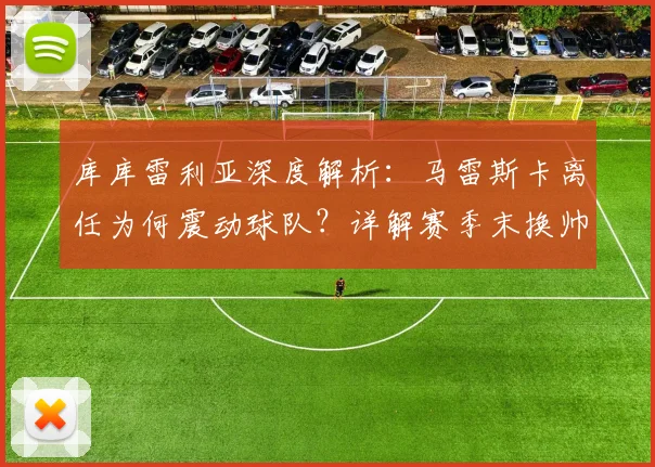 库库雷利亚深度解析:马雷斯卡离任为何震动球队?详解赛季末换帅的三大关键优势