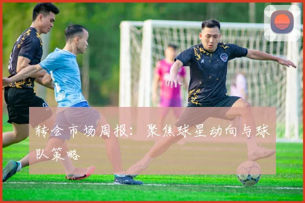 转会市场周报:聚焦球星动向与球队策略
