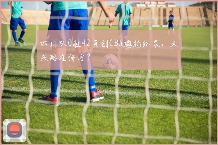 四川队0胜42负创CBA尴尬纪录,未来路在何方?