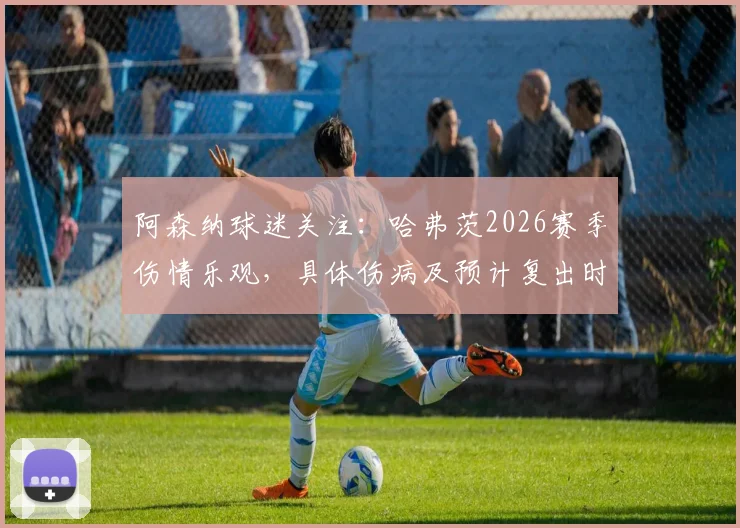 阿森纳球迷关注:哈弗茨2026赛季伤情乐观,具体伤病及预计复出时间线分析