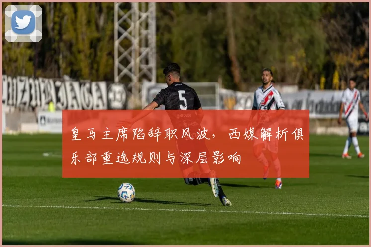 皇马主席陷辞职风波，西媒解析俱乐部重选规则与深层影响