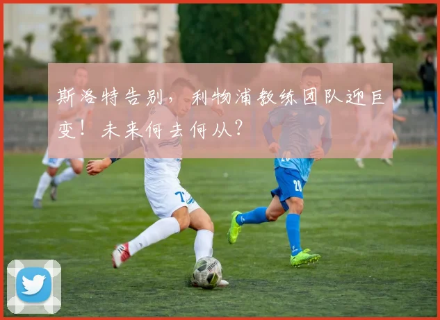 斯洛特告别,利物浦教练团队迎巨变!未来何去何从?