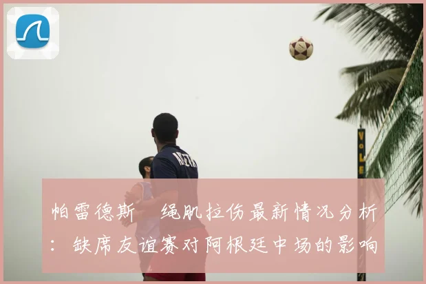 帕雷德斯腘绳肌拉伤最新情况分析:缺席友谊赛对阿根廷中场的影响与球员康复指南