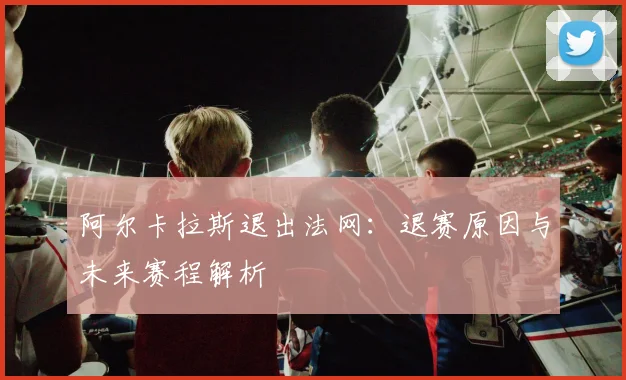 阿尔卡拉斯退出法网:退赛原因与未来赛程解析