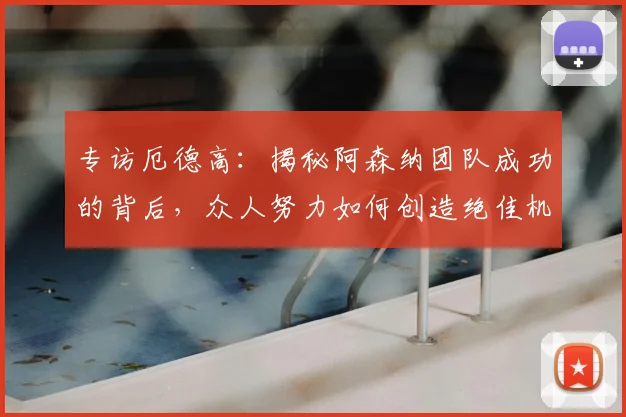 专访厄德高：揭秘阿森纳团队成功的背后，众人努力如何创造绝佳机会